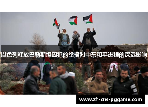 以色列释放巴勒斯坦囚犯的举措对中东和平进程的深远影响